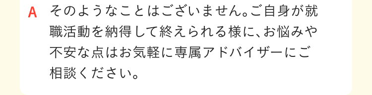 そのようなことはございません｡ご自身が就職活動を納得して終えられる様に､お悩みや不安な点はお気軽に専属アドバイザーにご相談ください｡
