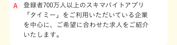登録者700万人以上のスキマバイトアプリ「タイミー」をご利用いただいている企業を中心に、ご希望に合わせた求人をご紹介いたします｡